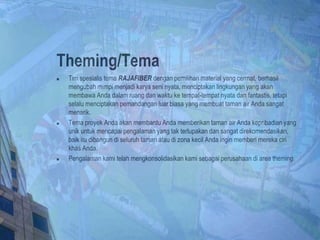 Theming/Tema
 Tim spesialis tema RAJAFIBER dengan pemilihan material yang cermat, berhasil
mengubah mimpi menjadi karya seni nyata, menciptakan lingkungan yang akan
membawa Anda dalam ruang dan waktu ke tempat-tempat nyata dan fantastis, tetapi
selalu menciptakan pemandangan luar biasa yang membuat taman air Anda sangat
menarik.
 Tema proyek Anda akan membantu Anda memberikan taman air Anda kepribadian yang
unik untuk mencapai pengalaman yang tak terlupakan dan sangat direkomendasikan,
baik itu dibangun di seluruh taman atau di zona kecil Anda ingin memberi mereka ciri
khas Anda.
 Pengalaman kami telah mengkonsolidasikan kami sebagai perusahaan di area theming.
 