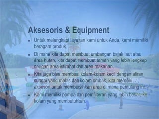 Aksesoris & Equipment
 Untuk melengkapi layanan kami untuk Anda, kami memiliki
beragam produk.
 Di mana kita dapat membuat umbangan bajak laut atau
área hutan, kita dapat membuat taman yang lebih lengkap
dengan area istirahat dan area makanan.
 Kita juga bisa membuat kolam-kolam kecil dengan aliran
sungai yang malas dan kolam ombak, kita memiliki
aksesori untuk membersihkan area di mana pemulung ini.
 Kami memiliki pompa dan pemfilteran yang lebih besar, ke
kolam yang membutuhkan.
 