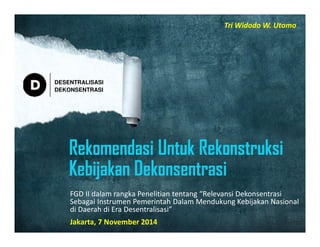 DESENTRALISASI 
DEKONSENTRASI 
Tri Widodo W. Utomo 
FGD II dalam rangka Penelitian tentang “Relevansi Dekonsentrasi 
Sebagai Instrumen Pemerintah Dalam Mendukung Kebijakan Nasional 
di Daerah di Era Desentralisasi” 
Jakarta, 7 November 2014 
 