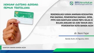 dr. Neni Fajar
Banda Aceh, 03 Agustus 2021
REKONSILIASI IURAN JAMINAN KESEAHTAN
PNS DAERAH, PEMERINTAH DAERAH, DPRK,
PPPK DAN BANTUAN IURAN PBPU KELAS III
BULAN JANUARI SD JUNI TAHUN 2021
PEMERINTAH KOTA BANDA ACEH
KANTOR CABANG BANDA ACEH
 