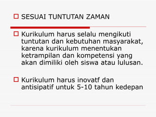 SESUAI TUNTUTAN ZAMAN Kurikulum harus selalu mengikuti tuntutan dan kebutuhan masyarakat, karena kurikulum menentukan ketrampilan dan kompetensi yang akan dimiliki oleh siswa atau lulusan. Kurikulum harus inovatf dan antisipatif untuk 5-10 tahun kedepan 