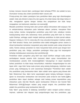 konsep manusia menurut Islam, pandangan Islam terhadap IPTEK, dan setelah itu baru 
dirumuskan konsep atau sistem pendidikan Islam secara utuh. 
Prinsip-prinsip lain dalam paradigma baru pendidikan Islam yang ingin dikembangkan 
adalah: tidak ada dikotomi antara ilmu dan agama; ilmu tidak bebas nilai tetapi bebas di 
nilai; mengajarkan agama dengan bahasa ilmu pengetahuan dan tidak hanya 
mengajarkan sisi tradisional, melainkan sisi rasional.[2] 
Masalah pendidikan memang tidak akan pernah selesai dibicarakan oleh siapapun. Hal 
ini setidak-tidaknya didasarkan pada beberapa alasan: pertama, merupakan fitrah 
orang bahwa mereka menginginkan pendidikan yang lebih baik, sekalipun mereka 
kadang-kadang belum tahu sebenarnya mana pendidikan yang lebih baik itu. Karena 
sudah fitrahnya, sehingga sudah menjadi takdirnya pendidikan itu tidak pernah selesai. 
Gagasan tentang no limit to study atau life long educationmerupakan implikasi praktis 
dari fitrah tersebut. Kedua, teori pendidikan akan selalu ketinggalan zaman, karena ia 
dibuat berdasarkan kebutuhan masyarakat yang selalu berubah pada setiap tempat dan 
waktu. Karena adanya perubahan itu maka masyarakat tidak pernah puas dengan teori 
pendidikan yang ada. Ketiga, perubahan pandangan hidup juga ikut berpengaruh 
terhadap ketidakpuasan seseorang akan pendidikan.[3] 
Pendidikan dalam pengertian yang lebih luas dapat diartikan sebagai suatu proses 
pembelajaran kepada peserta didik (manusia) dalam upaya mencerdaskan dan 
mendewasakan peserta didik tersebut.[4]Dalam hubungannya ini dapat dipastikan 
bahwa pendidikan itu tidak hanya menumbuhkan, melainkan mengembangkan ke arah 
tujuan akhir. Juga tidak hanya suatu proses yang sedang berlangsung, melainkan suatu 
proses yang berlangsung ke arah sasarannya. Sedangkan “Pendidikan Islam adalah 
ilmu pendidikan yang berdasarkan Islam. Islam adalah nama agama yang dibawa oleh 
Nabi Muhammad Saw. Islam berisi seperangkat ajaran tentang kehidupan manusia, 
ajaran itu dirumuskan berdasarkan dan bersumber pada al-Qur’an dan hadits.”[5]Ilmu 
pendidikan Islam dapat diartikan sebagai studi tentang proses kependidikan yang 
didasarkan pada nilai-nilai filosofis ajaran berdasarkan Al-Qur`an dan Sunnah Nabi 
Muhammad SAW.[6] Dengan redaksi yang sangat singkat, ilmu pendidikan Islam 
adalah ilmu pendidikan yang berdasarkan Islam.[7] 
Kata “Islam” yang berada di belakang “pendidikan” selain menjadi sumber motivasi, 
inspirasi, sublimasi dan integrasi bagi pengembangan bagi ilmu pendidikan, juga 
 