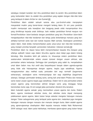 sekaligus menjadi karakter dari ilmu pendidikan Islam itu sendiri. Ilmu pendidikan Islam 
yang berkarakter Islam itu adalah ilmu pendidikan yang sejalan dengan nilai -nilai luhur 
yang terdapat di dalam Al-Qur`an dan Sunnah.[8] 
Pendidikan Islam adalah sebuah sarana atau pun furshoh untuk menyiapkan 
masyarakat muslim yang benar-benar mengerti tentang Islam. Di sini para pendidik 
muslim mempunyai satu kewajiban dan tanggung jawab untuk menyampaikan ilmu 
yang dimilikinya kepada anak didiknya, baik melalui pendidikan formal maupun non 
formal.Pendidikan Islam berbeda dengan pendidikan yang lain. Pendidikan Islam lebih 
mengedepankan nilai-nilai keislaman dan tertuju pada terbentuknya manusia yang ber-akhlakul 
karimah serta taat dan tunduk kepada Allah semata. Sedangkan pendidikan 
selain Islam, tidak terlalu memprioritaskan pada unsur-unsur dan nilai-nilai keislaman, 
yang menjadi prioritas hanyalah pemenuhan kebutuhan inderawi semata.[9] 
Pendidikan Islam ke depan harus lebih memprioritaskan kepada ilmu terapan yang 
sifatnya aplikatif, bukan saja dalam ilmu-ilmu agama akan tetapi juga dalam bidang 
teknologi. Bila dianalisis lebih jeli selama ini, khususnya sistem pendidikan Islam 
seakan-akan terkotak-kotak antara urusan duniawi dengan urusan ukhrowi, ada 
pemisahan antara keduanya. Sehingga dari paradigma yang salah itu, menyebabkan 
umat Islam belum mau ikut andil atau berpartisipasi banyak dalam agenda-agenda 
yang tidak ada hubungannya dengan agama, begitu juga sebaliknya. Agama 
mengasumsikan atau melihat suatu persoalan dari segi normatif (bagaimana 
seharusnya), sedangkan sains meneropongnya dari segi objektifnya (bagaimana 
adanya). Sebagai permisalan tentang sains, sering kali umat Islam Phobia dan merasa 
sains bukan urusan agama begitu juga sebaliknya. Dalam hal ini ada pemisahan antara 
urusan agama yang berorientasi akhirat dengan sains yang dianggap hanya 
berorientasi dunia saja. Di sini sangat jelas pemisahan dikotomi ilmu tersebut. 
Islam bukanlah agama sekuler yang memisahkan urusan agama dan dunia. Dalam 
Islam, agama mendasari aktivitas dunia, dan aktivitas dunia dapat menopang 
pelaksanaan ajaran agama. Islam bukan hanya sekedar mengatur hubungan manusia 
dengan Tuhan sebagaimana yang terdapat pada agama lain, melainkan juga mengatur 
hubungan manusia dengan manusia dan manusia dengan dunia. Islam adalah agama 
yang ajaran-ajarannya diwahyukan Allah kepada manusia melalui Nabi Muhammad 
SAW sebagai rasul. Islam pada hakikatnya, membawa ajaran-ajaran yang bukan hanya 
 