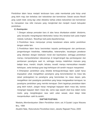 Pendidikan Islam harus menjadi terobosan baru untuk membentuk pola hidup umat 
yang lebih maju dan terbebas dari kebodohan dan kemiskinan. Sebab secara filosofi 
yang sudah tidak asing lagi untuk diketahui bahwa antara kebodohan dan kemiskinan 
itu merupakan dua sifat manusia yang mengkristal dan menjadi musuh bebuyutan 
pendidikan. 
C. Kesimpulan 
1. Dengan adanya persoalan baru di atas harus dituntaskan adalah dikotomis, 
yaitu berusaha mengintegrasi-interkoneksi kedua ilmu tersebut baik pada tingkat 
metode, kurikulum, filosofinya baik pada departemennya. 
2. Pendidikan harus mempunyai prinsip kesetaraan antara sektor pendidikan 
dengan sektor lain. 
3. Pendidikan Islam harus berorientasi kepada pembangunan dan pembaruan, 
pengembangan kreativitas, intelektualitas, keterampilan, kecakapan penalaran 
yang dilandasi dengan keluhuran moral dan kepribadian, sehingga pendidikan 
mampu mempertahankan relevansinya di tengah-tengah laju pembangunan dan 
pembaruan paradigma saat ini, sehingga mampu melahirkan manusia yang 
belajar terus, mandiri, disiplin, terbuka, inovatif, mampu memecahkan masalah 
kehidupan, serta berdaya guna bagi kehidupan diri sendiri maupun masyarakat. 
4. Diharapkan pendidikan yang dikelola lembaga-lembaga Islam sudah harus 
diupayakan untuk mengalihkan paradigma yang berorientasikan ke masa lalu 
(abad pertengahan) ke paradigma yang berorientasi ke masa depan, yaitu 
mengalihkan dari paradigma pendidikan yang hanya mengawetkan kemajuan, ke 
paradigma pendidikan yang merintis kemajuan. Demi tegaknya peradaban Islam 
yang lebih kokoh. Jangan hanya mengingat kejayaan Islam masa lalu, karena 
mengingat kejayaan Islam masa lalu, sama saja seperti obat bius dalam dunia 
medis yang menghilangkan rasa sakit untuk sesaat, akan tetapi tidak 
menyembuhkan sakit itu sendiri. 
DAFTAR PUSTAKA 
Mastuhu, Memberdayakan SItem Pendidikan Islam, cet, II Ciputat: Logos Wacana 
Ilmu, 1999 
Abuddin Nata, Rekonstruksi Pendidikan Islam, Jakarta: Rajawali Press, 2009 
 