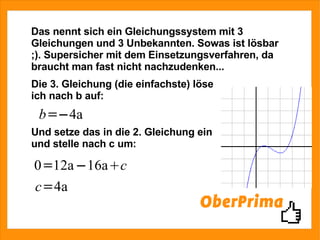 Das nennt sich ein Gleichungssystem mit 3 Gleichungen und 3 Unbekannten. Sowas ist lösbar ;). Supersicher mit dem Einsetzungsverfahren, da braucht man fast nicht nachzudenken... Die 3. Gleichung (die einfachste) löse ich nach b auf: Und setze das in die 2. Gleichung ein und stelle nach c um: 