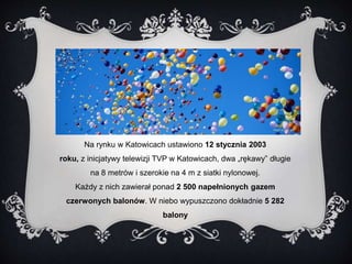 Na rynku w Katowicach ustawiono 12 stycznia 2003 
roku, z inicjatywy telewizji TVP w Katowicach, dwa „rękawy” długie 
na 8 metrów i szerokie na 4 m z siatki nylonowej. 
Każdy z nich zawierał ponad 2 500 napełnionych gazem 
czerwonych balonów. W niebo wypuszczono dokładnie 5 282 
balony 
 
