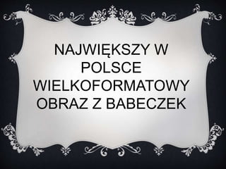 NAJWIĘKSZY W 
POLSCE 
WIELKOFORMATOWY 
OBRAZ Z BABECZEK 
 