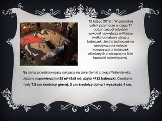 12 lutego 2012 r. W gdańskiej 
galerii przymorze w ciągu 11 
godzin zespół artystów 
wykonał największy w Polsce 
wielkoformatowy obraz z 
babeczek. Jest to jednocześnie 
największa na świecie 
kompozycja z babeczek 
układanych z wiszącej na linie 
ławeczki alpinistycznej. 
Na obraz przedstawiający całującą się parę (temat z okazji Walentynek), 
ułożony napowierzchni 25 m2 (5x5 m), użyto 4422 babeczki. Ciastka te 
miały 7,5 cm średnicy górnej, 5 cm średnicy dolnej i wysokość 4 cm. 
 