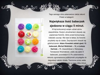 Tego samego dnia ustanowiono także rekord 
Polski w kategorii: 
Największa ilość babeczek 
zjedzona w ciągu 5 minut. 
W tej konkurencji wzięło udział ośmiu 
zawodników. Dużym utrudnieniem okazały się 
papierowe foremki, które przed konsumpcją 
należało usunąć. Nie było to łatwe, bo foremki 
przykleiły się do ciasta. Zwycięzcami okazali się 
gdańszczanie: Adam Kowalski zdołał zjeść 15 
babeczek, Michał Skibiński – 12, a Łukasz 
Herholz – 11. Zawodnikowi z Warszawy, 
Tomaszowi Woźniakowi, udało się zjeść 9 
babeczek, pozostałym 8. Po ustanowieniu 
rekordu zgromadzona publiczność przystąpiła do 
degustacji całości dzieła. Tworzona przez wiele 
godzin kompozycja zniknęła w ciągu kilku minut. 
 