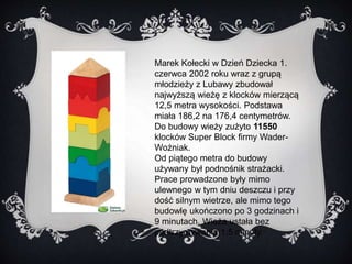 Marek Kołecki w Dzień Dziecka 1. 
czerwca 2002 roku wraz z grupą 
młodzieży z Lubawy zbudował 
najwyższą wieżę z klocków mierzącą 
12,5 metra wysokości. Podstawa 
miała 186,2 na 176,4 centymetrów. 
Do budowy wieży zużyto 11550 
klocków Super Block firmy Wader- 
Woźniak. 
Od piątego metra do budowy 
używany był podnośnik strażacki. 
Prace prowadzone były mimo 
ulewnego w tym dniu deszczu i przy 
dość silnym wietrze, ale mimo tego 
budowlę ukończono po 3 godzinach i 
9 minutach. Wieża ustała bez 
podtrzymywania 1,5 minuty. 
 