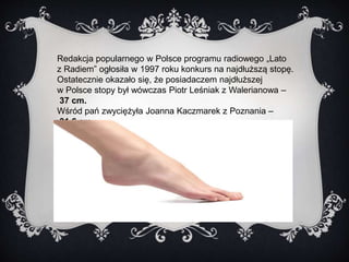 Redakcja popularnego w Polsce programu radiowego „Lato 
z Radiem” ogłosiła w 1997 roku konkurs na najdłuższą stopę. 
Ostatecznie okazało się, że posiadaczem najdłuższej 
w Polsce stopy był wówczas Piotr Leśniak z Walerianowa – 
37 cm. 
Wśród pań zwyciężyła Joanna Kaczmarek z Poznania – 
31,6 cm. 
 