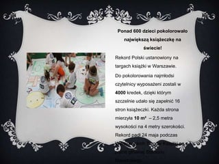 Ponad 600 dzieci pokolorowało 
największą książeczkę na 
świecie! 
Rekord Polski ustanowiony na 
targach książki w Warszawie. 
Do pokolorowania najmłodsi 
czytelnicy wyposażeni zostali w 
4000 kredek, dzięki którym 
szczelnie udało się zapełnić 16 
stron książeczki. Każda strona 
mierzyła 10 m² – 2,5 metra 
wysokości na 4 metry szerokości. 
Rekord padł 24 maja podczas 
Warszawskich Targów Książki na 
płycie głównej Stadionu 
Narodowego. 
 