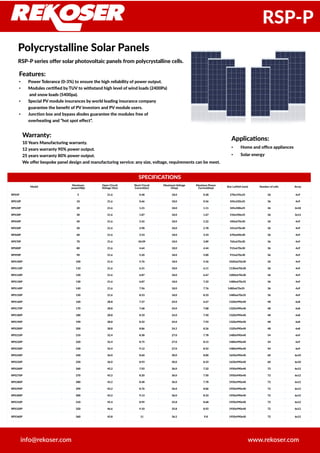 SPECIFICATIONS
Model
Maximum
power(Wp)
Open Circuit
Voltage (Voc)
Short Circuit
Current(Isc)
Maximum Voltage
(Vmp)
Maximun Power
Current(Imp) Size LxMxH (mm) Number of cells Array
RPS5P 5 21.6 0.48 18.0 0.28 270x195x25 36 4x9
RPS10P 10 21.6 0.66 18.0 0.56 345x250x25 36 4x9
RPS20P 20 21.6 1.21 18.0 1.11 345x500x25 36 2x18
RPS30P 30 21.6 1.87 18.0 1.67 510x450x25 36 3x12
RPS40P 40 21.6 2.42 18.0 2.22 450x670x30 36 4x9
RPS50P 50 21.6 2.98 18.0 2.78 541x670x30 36 4x9
RPS60P 60 21.6 3.53 18.0 3.33 670x640x30 36 4x9
RPS70P 70 21.6 04.09 18.0 3.89 765x670x30 36 4x9
RPS80P 80 21.6 4.64 18.0 4.44 915x670x30 36 4x9
RPS90P 90 21.6 5.20 18.0 5.00 915x670x30 36 4x9
RPS100P 100 21.6 5.76 18.0 5.56 1020x670x30 36 4x9
RPS110P 110 21.6 6.31 18.0 6.11 1130x670x30 36 4x9
RPS120P 120 21.6 6.87 18.0 6.67 1200x670x30 36 4x9
RPS130P 130 21.6 6.87 18.0 7.22 1480x670x35 36 4x9
RPS140P 140 21.6 7.96 18.0 7.76 1480x670x35 36 4x9
RPS150P 150 21.6 8.53 18.0 8.33 1480x670x35 36 4x9
RPS160P 160 28.8 7.27 24.0 6.67 1320x990x40 48 6x8
RPS170P 170 28.8 7.68 24.0 7.08 1320x990x40 48 6x8
RPS180P 180 28.8 8.10 24.0 7.50 1320x990x40 48 6x8
RPS190P 190 28.8 8.52 24.0 7.92 1320x990x40 48 6x8
RPS200P 200 28.8 8.86 24.2 8.26 1320x990x40 48 6x8
RPS210P 210 32.4 8.38 27.0 7.78 1480x990x40 54 6x9
RPS220P 220 32.4 8.75 27.0 8.15 1480x990x40 54 6x9
RPS230P 230 32.4 9.12 27.0 8.52 1480x990x40 54 6x9
RPS240P 240 36.0 8.60 30.0 8.00 1650x990x40 60 6x10
RPS250P 250 36.0 8.93 30.0 8.33 1650x990x40 60 6x10
RPS260P 260 43.2 7.92 36.0 7.22 1950x990x40 72 6x12
RPS270P 270 43.2 8.20 36.0 7.50 1950x990x40 72 6x12
RPS280P 280 43.2 8.48 36.0 7.78 1950x990x40 72 6x12
RPS290P 290 43.2 8.76 36.0 8.06 1950x990x40 72 6x12
RPS300P 300 43.2 9.13 36.0 8.33 1950x990x40 72 6x12
RPS310P 310 45.4 8.99 35.8 8.68 1950x990x40 72 6x12
RPS320P 320 46.6 9.10 35.8 8.92 1950x990x40 72 6x12
RPS360P 360 43.8 11 36.5 9.8 1950x990x40 72 6x12
Polycrystalline Solar Panels
RSP-P series offer solar photovoltaic panels from polycrystalline cells.
www.rekoser.cominfo@rekoser.com
RSP-P
Features:
● Power Tolerance (0-3%) to ensure the high reliability of power output.
● Modules certified by TUV to withstand high level of wind loads (2400Pa)
and snow loads (5400pa).
● Special PV module insurances by world leading insurance company
guarantee the benefit of PV investors and PV module users.
● Junction box and bypass diodes guarantee the modules free of
overheating and “hot spot effect”.
Warranty:
10 Years Manufacturing warranty.
12 years warranty 90% power output.
25 years warranty 80% power output.
We offer bespoke panel design and manufacturing service: any size, voltage, requirements can be meet.
Applications:
● Home and office appliances
● Solar energy
 