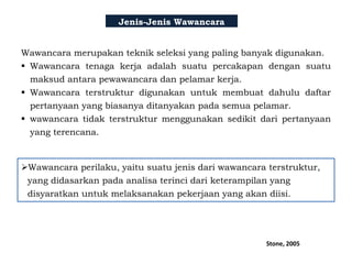 Jenis-Jenis Wawancara
Wawancara merupakan teknik seleksi yang paling banyak digunakan.
 Wawancara tenaga kerja adalah suatu percakapan dengan suatu
maksud antara pewawancara dan pelamar kerja.
 Wawancara terstruktur digunakan untuk membuat dahulu daftar
pertanyaan yang biasanya ditanyakan pada semua pelamar.
 wawancara tidak terstruktur menggunakan sedikit dari pertanyaan
yang terencana.
Wawancara perilaku, yaitu suatu jenis dari wawancara terstruktur,
yang didasarkan pada analisa terinci dari keterampilan yang
disyaratkan untuk melaksanakan pekerjaan yang akan diisi.
Stone, 2005
 