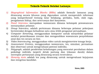 Teknik-Teknik Seleksi Lainnya
1) Biographical Information Blanks (BIBs) adalah formulir lamaran yang
dirancang secara khusus yang digunakan untuk memperoleh informasi
yang komprehensif tentang latar belakang, perilaku, hobi, olah raga,
pengalaman hidup, dan seterusnya dari karyawan.
2) Panel Interview merupakan wawancara dimana kelompok pewawancara
menanyakan pelamar.
3) Group Interview, adalah pertemuan dimana beberapa pelamar pekerjaan
berinteraksi dengan kehadiran satu atau lebih pengamat perusahaan.
4) Computer Screening, menggunakan komputer untuk menyeleksi pelamar
melalui pemerikasaan resume dan mengarahkan wawancara penyeleksian
awal dan tes secara on line.
5) Video Interviewing, menggunakan video untuk menginterview tenaga kerja.
6) Assessment Centres, menggunakan wawancara, tes, simulasi, permainan
dan observasi untuk mengevaluasi potensi individu.
7) Polygraph, adalah pendeteksi kebohongan yang mencatat perubahan dalam
psikologi individu (seperti detak jantung dan tekanan darah) dalam
merespon pertanyaan yang dirancang secara terstruktur.
8) Honesty tests adalah tes yang dirancang untuk mengevaluasi kejujuran
dan integritas kandidat.
Stone, 2005
 