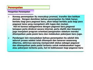 Penempatan
Pengertian Penempatan
 Konsep penempatan itu mencakup promosi, transfer dan bahkan
demosi. Dengan demikian bahwa penempatan itu tidak hanya
berlaku bagi para pegawai baru, akan tetapi berlaku pula bagi para
pegawai lama yang mengalami alih tugas dan mutasi.
Hal ini karena sebagaimana dengan pegawai baru,pegawai
lamapun perlu direkrut secara internal, perlu dipilih dan biasanya
juga menjalani program orientasi/pengenalan sebelum mereka
ditempatkan pada posisi baru dan melakukan pekerjaan baru juga.
 Pandangan lain menyatakan bahwa penempatan itu adalah bila
seluruh proses seleksi telah ditempuh dan lamaran seseorang
diterima, akhirnya seorang memperoleh status sebagai pegawai
dan ditempatkan pada posisi tertentu untuk melaksanakan tugas
atau pekerjaan tertentu pula, hal ini kekhususan bagi pegawai baru
 