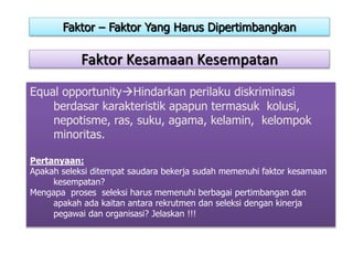 Faktor Kesamaan Kesempatan
Equal opportunityHindarkan perilaku diskriminasi
berdasar karakteristik apapun termasuk kolusi,
nepotisme, ras, suku, agama, kelamin, kelompok
minoritas.
Pertanyaan:
Apakah seleksi ditempat saudara bekerja sudah memenuhi faktor kesamaan
kesempatan?
Mengapa proses seleksi harus memenuhi berbagai pertimbangan dan
apakah ada kaitan antara rekrutmen dan seleksi dengan kinerja
pegawai dan organisasi? Jelaskan !!!
Faktor – Faktor Yang Harus Dipertimbangkan
 