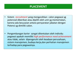 PLACEMENT
• Sistem recruitment yang mengarahkan calon pegawai yg
potensial diberikan atau dipilih oleh unit yg memerlukan,
karena ada kesusaian antara persyaratan jabatan dengan
Potensi yg dimiliki calon.
• Pengembangan karier sangat ditentukan oleh individu
pegawai apakah memiliki high performance need achievement
atau tidak, selain dipengaruhi oleh keadaan perusahaan,
sistem manajemen, budaya kerja,dan perhatian manajemen
terhadap para pegawainya.
 