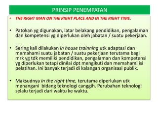 PRINSIP PENEMPATAN
• THE RIGHT MAN ON THE RIGHT PLACE AND IN THE RIGHT TIME.
• Patokan yg digunakan, latar belakang pendidikan, pengalaman
dan kompetensi yg diperlukan oleh jabatan / suatu pekerjaan.
• Sering kali dilakukan in house trainning utk adaptasi dan
memahami suatu jabatan / suatu pekerjaan terutama bagi
mrk yg tdk memiliki pendidikan, pengalaman dan kompetensi
yg diperlukan tetapi dinilai dpt mengikuti dan memahami isi
pelatihan. Ini banyak terjadi di kalangan organisasi publik.
• Maksudnya in the right time, terutama diperlukan utk
menangani bidang teknologi canggih. Perubahan teknologi
selalu terjadi dari waktu ke waktu.
 