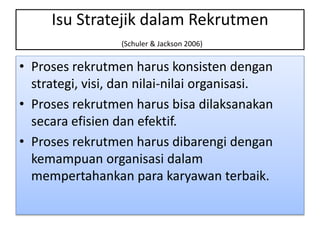 Isu Stratejik dalam Rekrutmen
(Schuler & Jackson 2006)
• Proses rekrutmen harus konsisten dengan
strategi, visi, dan nilai-nilai organisasi.
• Proses rekrutmen harus bisa dilaksanakan
secara efisien dan efektif.
• Proses rekrutmen harus dibarengi dengan
kemampuan organisasi dalam
mempertahankan para karyawan terbaik.
 