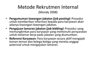 Metode Rekrutmen Internal
(Mondy 2008)
• Pengumuman lowongan jabatan (job posting): Prosedur
untuk memberikan informasi kepada para karyawan akan
adanya lowongan-lowongan jabatan.
• Pengajuan lamaran jabatan (job bidding): Prosedur yang
memungkinkan para karyawan yang memenuhi persyaratan
untuk melamar kerja pada jabatan yang diumumkan.
• Referensi Karyawan: Para karyawan secara aktif mengajak
teman-teman dan kolega-kolega yang mereka anggap
potensial untuk mengajukan lamaran.
 