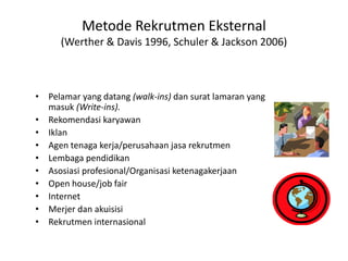 Metode Rekrutmen Eksternal
(Werther & Davis 1996, Schuler & Jackson 2006)
• Pelamar yang datang (walk-ins) dan surat lamaran yang
masuk (Write-ins).
• Rekomendasi karyawan
• Iklan
• Agen tenaga kerja/perusahaan jasa rekrutmen
• Lembaga pendidikan
• Asosiasi profesional/Organisasi ketenagakerjaan
• Open house/job fair
• Internet
• Merjer dan akuisisi
• Rekrutmen internasional
 