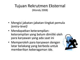 Tujuan Rekrutmen Eksternal
(Mondy 2008)
• Mengisi jabatan-jabatan tingkat pemula
(entry-level)
• Mendapatkan keterampilan-
keterampilan yang belum dimiliki oleh
para karyawan yang ada saat ini
• Memperoleh para karyawan dengan
latar belakang yang berbeda untuk
memberikan keberagaman ide.
 