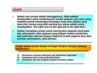 SELEKSI
 Seleksi atau proses seleksi sesungguhnya tidak sekedar
dimaksudkan untuk menjaring dari jumlah pelamar atau calon yang
melebihi jumlah kekosongan/lowongan kerja atau jabatan yang
akan diisi, karena yang lebih penting dan utama adalah untuk
mendapatkan “the right man on the right job in the right time”.
 Seleksi merupakan proses untuk memutuskan pegawai yang tepat
dari sekumpulan calon pegawai yang didapat melalui perekrutan,
baik perkrutan internal maupun eksternal (untuk pegawai baru atau
promosi, pemindahan, atau lainnya)
Fungsi seleksi terkait dengan berbagai tahapan-tahapan tertentu
diantaranya :
1) Penentuan tuntutan pekerjaan dan kebutuhan organisasi
2) Penentuan jenis orang yang dibutuhkan
3) Penentuan alat dan langkah-langkah/prosedur seleksi
 