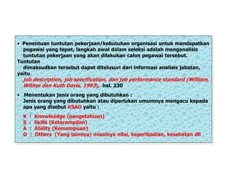 • Penentuan tuntutan pekerjaan/kebutuhan organisasi untuk mendapatkan
pegawai yang tepat, langkah awal dalam seleksi adalah menganalisis
tuntutan pekerjaan yang akan dilakukan calon pegawai tersebut.
Tuntutan
dimaksudkan tersebut dapat ditelusuri dari informasi analisis jabatan,
yaitu
job description, job specification, dan job performance standard (William,
Wither dan Kuth Davis, 1993), hal. 230
• Menentukan jenis orang yang dibutuhkan :
Jenis orang yang dibutuhkan atau diperlukan umumnya mengacu kepada
apa yang disebut KSAO yaitu :
K : Knowleadge (pengetahuan)
S : Skills (Keterampilan)
A : Ability (Kemampuan)
O ; Others (Yang lainnya) misalnya nilai, keperibadian, kesehatan dll
 