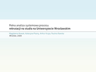 Pełna analiza systemowa procesu
rekrutacji na studia na Uniwersytecie Wrocławskim
Magdalena Nowak, Katarzyna Piasny, Arthur Krupa, Paulina Rawska
Wrocław, 2009
 