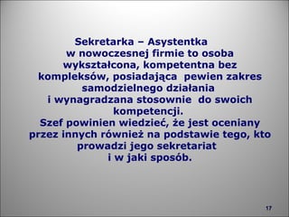 Sekretarka – Asystentka  w nowoczesnej firmie to osoba wykształcona, kompetentna bez kompleksów, posiadająca  pewien zakres samodzielnego działania  i wynagradzana stosownie  do swoich kompetencji.  Szef powinien wiedzieć, że jest oceniany przez innych również na podstawie tego, kto prowadzi jego sekretariat  i w jaki sposób. 