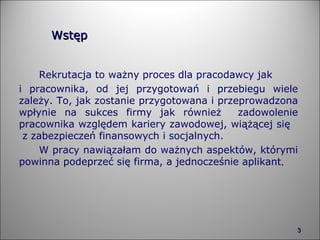 Wstęp Rekrutacja to ważny proces dla pracodawcy jak  i pracownika, od jej przygotowań i przebiegu wiele zależy. To, jak zostanie przygotowana i przeprowadzona wpłynie na sukces firmy jak również  zadowolenie pracownika względem kariery zawodowej, wiążącej się  z zabezpieczeń finansowych i socjalnych. W pracy nawiązałam do ważnych aspektów, którymi powinna podeprzeć się firma, a jednocześnie aplikant .    