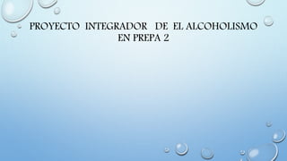 PROYECTO INTEGRADOR DE EL ALCOHOLISMO
EN PREPA 2
 