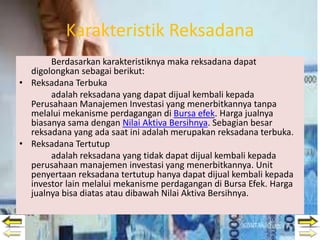 Karakteristik Reksadana
Berdasarkan karakteristiknya maka reksadana dapat
digolongkan sebagai berikut:
• Reksadana Terbuka
adalah reksadana yang dapat dijual kembali kepada
Perusahaan Manajemen Investasi yang menerbitkannya tanpa
melalui mekanisme perdagangan di Bursa efek. Harga jualnya
biasanya sama dengan Nilai Aktiva Bersihnya. Sebagian besar
reksadana yang ada saat ini adalah merupakan reksadana terbuka.
• Reksadana Tertutup
adalah reksadana yang tidak dapat dijual kembali kepada
perusahaan manajemen investasi yang menerbitkannya. Unit
penyertaan reksadana tertutup hanya dapat dijual kembali kepada
investor lain melalui mekanisme perdagangan di Bursa Efek. Harga
jualnya bisa diatas atau dibawah Nilai Aktiva Bersihnya.
 
