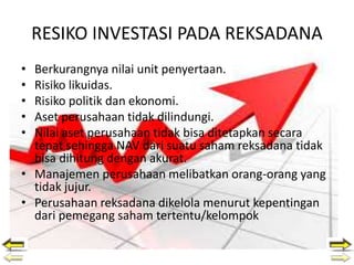 RESIKO INVESTASI PADA REKSADANA
• Berkurangnya nilai unit penyertaan.
• Risiko likuidas.
• Risiko politik dan ekonomi.
• Aset perusahaan tidak dilindungi.
• Nilai aset perusahaan tidak bisa ditetapkan secara
tepat sehingga NAV dari suatu saham reksadana tidak
bisa dihitung dengan akurat.
• Manajemen perusahaan melibatkan orang-orang yang
tidak jujur.
• Perusahaan reksadana dikelola menurut kepentingan
dari pemegang saham tertentu/kelompok
 