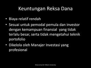 Keuntungan Reksa Dana
• Biaya relatif rendah
• Sesuai untuk pemodal pemula dan investor
dengan kemampuan finansial yang tidak
terlalu besar, serta tidak mengetahui teknik
portofolio
• Dikelola oleh Manajer Investasi yang
profesional
Khairunnisa for Telkom University
 