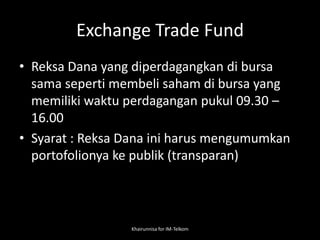 Exchange Trade Fund
• Reksa Dana yang diperdagangkan di bursa
sama seperti membeli saham di bursa yang
memiliki waktu perdagangan pukul 09.30 –
16.00
• Syarat : Reksa Dana ini harus mengumumkan
portofolionya ke publik (transparan)
Khairunnisa for IM-Telkom
 