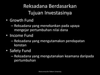 Reksadana Berdasarkan
Tujuan Investasinya
• Growth Fund
– Reksadana yang menekankan pada upaya
mengejar pertumbuhan nilai dana
• Income Fund
– Reksadana yang mengutamakan pendapatan
konstan
• Safety Fund
– Reksadana yang mengutanakan keamana daripada
pertumbuhan
Khairunnisa for Telkom University
 