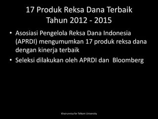 17 Produk Reksa Dana Terbaik
Tahun 2012 - 2015
• Asosiasi Pengelola Reksa Dana Indonesia
(APRDI) mengumumkan 17 produk reksa dana
dengan kinerja terbaik
• Seleksi dilakukan oleh APRDI dan Bloomberg
Khairunnisa for Telkom University
 
