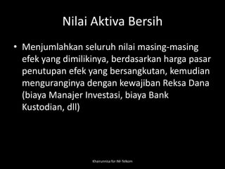 Nilai Aktiva Bersih
• Menjumlahkan seluruh nilai masing-masing
efek yang dimilikinya, berdasarkan harga pasar
penutupan efek yang bersangkutan, kemudian
menguranginya dengan kewajiban Reksa Dana
(biaya Manajer Investasi, biaya Bank
Kustodian, dll)
Khairunnisa for IM-Telkom
 