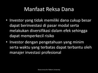 Manfaat Reksa Dana
• Investor yang tidak memiliki dana cukup besar
dapat berinvestasi di pasar modal serta
melakukan diversifikasi dalam efek sehingga
dapat memperkecil risiko
• Investor dengan pengetahuan yang minim
serta waktu yang terbatas dapat terbantu oleh
manajer investasi profesional
Khairunnisa for Telkom University
 