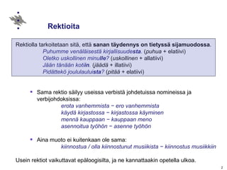 Rektioita  Rektiolla tarkoitetaan sitä, että  sanan täydennys on tietyssä sijamuodossa .  Puhumme venäläisestä kirjallisuude sta .   ( puhua  + elatiivi) Oletko uskollinen minu lle ?   ( uskollinen  + allatiivi) Jään tänään koti in .   ( jäädä  + illatiivi) Pidättekö joululaului sta ?   ( pitää  + elatiivi) Sama rektio säilyy useissa verbistä johdetuissa nomineissa ja verbijohdoksissa:  erota vanhemmista   −   ero vanhemmista  käydä kirjastossa  −  kirjastossa käyminen  mennä kauppaan  −  kauppaan meno asennoitua työhön  −  asenne työhön Aina muoto ei kuitenkaan ole sama:   kiinnostua / olla kiinnostunut musiikista  − kiinnostus musiikkiin Usein rektiot vaikuttavat epäloogisilta, ja ne kannattaakin opetella ulkoa. 