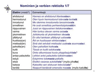 Nominien ja verbien rektioita 1/7 Hannes on ahdistunut tilantee sta an. Olen hyvin hermostunut tuleva sta  tenti stä . Me olemme innostuneita tanssimise sta . He ovat onnellisia perheenlisäykse stä än. Jussi on riippuvainen tietokonee sta an. Hän tuntuu olevan varma asia sta . Johtokunta oli yksimielinen idea sta .  En ollut lainkaan yllättynyt uutise sta . Äiti on huolissaan elintavoi sta ni. Sinä olet selvästi mielissäsi uude sta  asunno sta si. Olen pahoillani kaike sta . Tässä on kuitti ostokse sta . Onko albumissasi kuvia ylioppilasjuhli sta ? Lehtori antoi palautetta tutkielma sta ni. Estyimme tule masta  paikalle. Etsitkö vasaraa autotalli sta ?  (myös piha lta ) Katsoitko sen elokuvan televisio sta ?  Naapurit keräävät omenoita maa sta .  (myös kadu lta ) ahdistunut hermostunut innostunut onnellinen riippuvainen varma yksimielinen yllättynyt huolissa(an) mielissä(än) pahoilla(an) kuitti  kuva  antaa palautetta estyä  etsiä  katsoa  kerätä Esimerkkejä Elatiivi  (mistä?) 