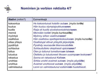 Nominien ja verbien rektioita 4/7 He kokoontuivat hotellin aula an .  (myös tori lle ) Hän kuuluu olympiajoukkuee seen . Raija oli kuolla aivokalvontulehduk seen . Mennään koti in !  (myös kuntosali lle ) Myönny siihen vaatimuk seen ! Hän osallistuu opettajainkokoukse en .  (myös kurssi lle ) Osallistujat ottivat yhteyttä järjestäji in . Pysähdy seuraavi in  liikennevaloi hin . Suhtaudutteko skeptisesti ajatuk seen ? Olen jo tottunut lumettoma an  tal veen . Oletteko jo tutustuneet Itkosen uusimpa an  teokse en ? Sanna on rakastunut Kalle en . Sirkka unohti avaimet auto on .  (myös pöydä lle ) Avaimet unohtuivat auto on .  (myös pöydä lle ) Lenni on valmistautunut esitelmä än  huolellisesti. kokoontua kuulua kuolla mennä  myöntyä osallistua  ottaa yhteys pysähtyä  suhtautua tottua tutustua  rakastua unohtaa unohtua valmistautua Esimerkkejä Illatiivi  (mihin?) 