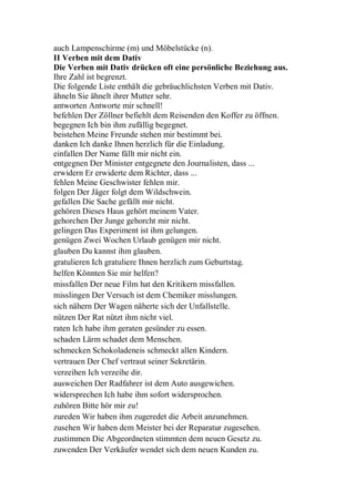 auch Lampenschirme (m) und Möbelstücke (n).
II Verben mit dem Dativ
Die Verben mit Dativ drücken oft eine persönliche Beziehung aus.
Ihre Zahl ist begrenzt.
Die folgende Liste enthält die gebräuchlichsten Verben mit Dativ.
ähneln Sie ähnelt ihrer Mutter sehr.
antworten Antworte mir schnell!
befehlen Der Zöllner befiehlt dem Reisenden den Koffer zu öffnen.
begegnen Ich bin ihm zufällig begegnet.
beistehen Meine Freunde stehen mir bestimmt bei.
danken Ich danke Ihnen herzlich für die Einladung.
einfallen Der Name fällt mir nicht ein.
entgegnen Der Minister entgegnete den Journalisten, dass ...
erwidern Er erwiderte dem Richter, dass ...
fehlen Meine Geschwister fehlen mir.
folgen Der Jäger folgt dem Wildschwein.
gefallen Die Sache gefällt mir nicht.
gehören Dieses Haus gehört meinem Vater.
gehorchen Der Junge gehorcht mir nicht.
gelingen Das Experiment ist ihm gelungen.
genügen Zwei Wochen Urlaub genügen mir nicht.
glauben Du kannst ihm glauben.
gratulieren Ich gratuliere Ihnen herzlich zum Geburtstag.
helfen Könnten Sie mir helfen?
missfallen Der neue Film hat den Kritikern missfallen.
misslingen Der Versuch ist dem Chemiker misslungen.
sich nähern Der Wagen näherte sich der Unfallstelle.
nützen Der Rat nützt ihm nicht viel.
raten Ich habe ihm geraten gesünder zu essen.
schaden Lärm schadet dem Menschen.
schmecken Schokoladeneis schmeckt allen Kindern.
vertrauen Der Chef vertraut seiner Sekretärin.
verzeihen Ich verzeihe dir.
ausweichen Der Radfahrer ist dem Auto ausgewichen.
widersprechen Ich habe ihm sofort widersprochen.
zuhören Bitte hör mir zu!
zureden Wir haben ihm zugeredet die Arbeit anzunehmen.
zusehen Wir haben dem Meister bei der Reparatur zugesehen.
zustimmen Die Abgeordneten stimmten dem neuen Gesetz zu.
zuwenden Der Verkäufer wendet sich dem neuen Kunden zu.
 