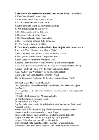 2 Finden Sie das passende Substantiv und setzen Sie es in den Dativ.
1. Das Gras schmeckt a) der Jäger
2. Das Medikament nützt b) die Blumen
3. Die Kinder vertrauen c) der Hund
4. Der Sportplatz gehört d) das Geburtstagskind
5. Wir gratulieren e) der Gastgeber
6. Die Gäste danken f) die Patientin
7. Der Jäger befiehlt g) die Eltern
8. Der Hund gehorcht h) der Ladendieb
9. Die Trockenheit schadet i) die Gemeinde
10. Der Detektiv folgt j) die Kühe
3 Üben Sie die Verben mit dem Dativ. Das Subjekt steht immer vorn.
1. er / sein Vater / immer mehr ähneln (Präs.)
2. der Angeklgte / der Richter / nicht antworten (Prät.)
3. ich / gestern / mein Freund / begegnen (Perf.)
4. sein Vater / er / finanziell beistehen (Fut.)
5. meine Telefonnummer / mein Nachbar / nicht einfallen (Perf.)
6. das Geld für das Schwimmbad / die Gemeinde / leider fehlen (Präs.)
7. mein Hund / ich / aufs Wort folgen (= gehorchen) (Präs.)
8. das Wetter / die Wanderer / gar nicht gefallen (Prät.)
9. die Villa / ein Bankdirektor / gehören (Präs.)
10. die Lösung der Aufgabe / die Schüler / nicht gelingen (Perf.)
III Verben mit Dativ und Akkusativ
Im Allgemeinen ist das Dativobjekt eine Person, das Akkusativobjekt
eine Sache.
Die folgenden Verben können mit Dativ- und Akkusativobjekt gebraucht
werden.
Oft steht allerdings nur das Akkusativobjekt.
Er beantwortet dem Sohn die Frage.
Er beantwortet die Frage.
Die folgende Liste enthält die gebräuchlichsten Verben mit Dativ- und
Akkusativobjekt.
anvertrauen Er hat dem Lehrling die Werkstattschlüssel anvertraut.
beantworten Ich beantworte dir gern die Frage.
beweisen Er bewies dem Schüler den mathematischen Lehrsatz.
borgen Ich habe ihm das Buch nur geborgt, nicht geschenkt.
bringen Er brachte mir einen Korb mit Äpfeln.
empfehlen Ich habe dem Reisenden ein gutes Hotel empfohlen.
entwenden Ein Unbekannter hat dem Gast die Brieftasche entwendet.
 