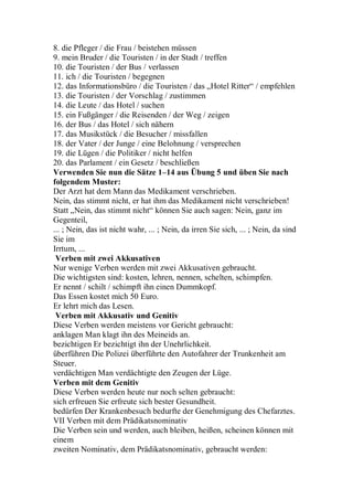 8. die Pfleger / die Frau / beistehen müssen
9. mein Bruder / die Touristen / in der Stadt / treffen
10. die Touristen / der Bus / verlassen
11. ich / die Touristen / begegnen
12. das Informationsbüro / die Touristen / das „Hotel Ritter“ / empfehlen
13. die Touristen / der Vorschlag / zustimmen
14. die Leute / das Hotel / suchen
15. ein Fußgänger / die Reisenden / der Weg / zeigen
16. der Bus / das Hotel / sich nähern
17. das Musikstück / die Besucher / missfallen
18. der Vater / der Junge / eine Belohnung / versprechen
19. die Lügen / die Politiker / nicht helfen
20. das Parlament / ein Gesetz / beschließen
Verwenden Sie nun die Sätze 1–14 aus Übung 5 und üben Sie nach
folgendem Muster:
Der Arzt hat dem Mann das Medikament verschrieben.
Nein, das stimmt nicht, er hat ihm das Medikament nicht verschrieben!
Statt „Nein, das stimmt nicht“ können Sie auch sagen: Nein, ganz im
Gegenteil,
... ; Nein, das ist nicht wahr, ... ; Nein, da irren Sie sich, ... ; Nein, da sind
Sie im
Irrtum, ...
Verben mit zwei Akkusativen
Nur wenige Verben werden mit zwei Akkusativen gebraucht.
Die wichtigsten sind: kosten, lehren, nennen, schelten, schimpfen.
Er nennt / schilt / schimpft ihn einen Dummkopf.
Das Essen kostet mich 50 Euro.
Er lehrt mich das Lesen.
Verben mit Akkusativ und Genitiv
Diese Verben werden meistens vor Gericht gebraucht:
anklagen Man klagt ihn des Meineids an.
bezichtigen Er bezichtigt ihn der Unehrlichkeit.
überführen Die Polizei überführte den Autofahrer der Trunkenheit am
Steuer.
verdächtigen Man verdächtigte den Zeugen der Lüge.
Verben mit dem Genitiv
Diese Verben werden heute nur noch selten gebraucht:
sich erfreuen Sie erfreute sich bester Gesundheit.
bedürfen Der Krankenbesuch bedurfte der Genehmigung des Chefarztes.
VII Verben mit dem Prädikatsnominativ
Die Verben sein und werden, auch bleiben, heißen, scheinen können mit
einem
zweiten Nominativ, dem Prädikatsnominativ, gebraucht werden:
 