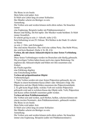 Die Biene ist ein Insekt.
Mein Sohn wird später Arzt.
Er blieb sein Leben lang ein armer Schlucker.
Der Händler scheint ein Betrüger zu sein.
Anmerkung
Die Verben sein und werden können nicht allein stehen. Sie brauchen
immer
eine Ergänzung. Beispiele (außer mit Prädikatsnominativ):
Bienen sind fleißig. Du bist tapfer. Der Musiker wurde berühmt. Er blieb
immer freundlich.
Er scheint geizig zu sein. (= Adverb, siehe § 42)
Sein Geburtstag ist am 29. Februar. Wir bleiben in der Stadt. Er scheint
zu Hause
zu sein. (= Orts- und Zeitangabe)
Das sind meine Haustiere. Das wird eine schöne Party. Das bleibt Wiese,
das wird kein Bauland. (Siehe § 36, III, 4 b)
Verben, die mit einem Akkusativobjekt in einer festen Verbindung
stehen
Diese festen Verbindungen werden im Deutschen sehr häufig gebraucht.
Die jeweiligen Verben haben kaum noch eine eigene Bedeutung: Sie
ergänzen das Akkusativobjekt und bilden mit ihm zusammen eine
Einheit.
die Flucht ergreifen
eine Erklärung abgeben
eine Entscheidung treffen
Verben mit präpositionalem Objekt
Vorbemerkungen
1. Viele Verben werden mit einer festen Präposition gebraucht, der ein
Objekt in einem bestimmten Kasus (Dativ oder Akkusativ) folgt. Die
Präposition und das Objekt bilden zusammen das Präpositionalobjekt.
2. Es gibt keine Regel dafür, welches Verb mit welcher Präposition
gebraucht wird und in welchem Kasus das Objekt steht. Verb, Präposition
und Kasus sollten deshalb zusammen geübt werden .
Verben mit dem Prädikatsnominativ
Die Verben sein und werden, auch bleiben, heißen, scheinen können mit
einem zweiten Nominativ, dem Prädikatsnominativ, gebraucht werden:
Die Biene ist ein Insekt.
Mein Sohn wird später Arzt.
Er blieb sein Leben lang ein armer Schlucker.
Der Händler scheint ein Betrüger zu sein.
Anmerkung
Die Verben sein und werden können nicht allein stehen. Sie brauchen
immer eine Ergänzung. Beispiele (außer mit Prädikatsnominativ):
 