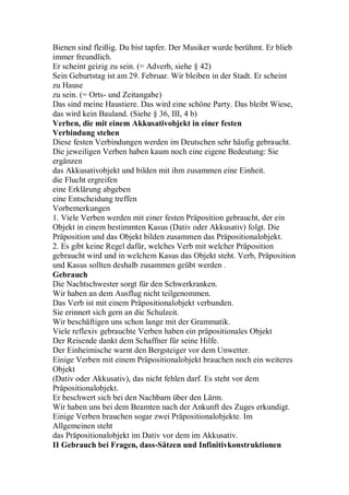 Bienen sind fleißig. Du bist tapfer. Der Musiker wurde berühmt. Er blieb
immer freundlich.
Er scheint geizig zu sein. (= Adverb, siehe § 42)
Sein Geburtstag ist am 29. Februar. Wir bleiben in der Stadt. Er scheint
zu Hause
zu sein. (= Orts- und Zeitangabe)
Das sind meine Haustiere. Das wird eine schöne Party. Das bleibt Wiese,
das wird kein Bauland. (Siehe § 36, III, 4 b)
Verben, die mit einem Akkusativobjekt in einer festen
Verbindung stehen
Diese festen Verbindungen werden im Deutschen sehr häufig gebraucht.
Die jeweiligen Verben haben kaum noch eine eigene Bedeutung: Sie
ergänzen
das Akkusativobjekt und bilden mit ihm zusammen eine Einheit.
die Flucht ergreifen
eine Erklärung abgeben
eine Entscheidung treffen
Vorbemerkungen
1. Viele Verben werden mit einer festen Präposition gebraucht, der ein
Objekt in einem bestimmten Kasus (Dativ oder Akkusativ) folgt. Die
Präposition und das Objekt bilden zusammen das Präpositionalobjekt.
2. Es gibt keine Regel dafür, welches Verb mit welcher Präposition
gebraucht wird und in welchem Kasus das Objekt steht. Verb, Präposition
und Kasus sollten deshalb zusammen geübt werden .
Gebrauch
Die Nachtschwester sorgt für den Schwerkranken.
Wir haben an dem Ausflug nicht teilgenommen.
Das Verb ist mit einem Präpositionalobjekt verbunden.
Sie erinnert sich gern an die Schulzeit.
Wir beschäftigen uns schon lange mit der Grammatik.
Viele reflexiv gebrauchte Verben haben ein präpositionales Objekt
Der Reisende dankt dem Schaffner für seine Hilfe.
Der Einheimische warnt den Bergsteiger vor dem Unwetter.
Einige Verben mit einem Präpositionalobjekt brauchen noch ein weiteres
Objekt
(Dativ oder Akkusativ), das nicht fehlen darf. Es steht vor dem
Präpositionalobjekt.
Er beschwert sich bei den Nachbarn über den Lärm.
Wir haben uns bei dem Beamten nach der Ankunft des Zuges erkundigt.
Einige Verben brauchen sogar zwei Präpositionalobjekte. Im
Allgemeinen steht
das Präpositionalobjekt im Dativ vor dem im Akkusativ.
II Gebrauch bei Fragen, dass-Sätzen und Infinitivkonstruktionen
 