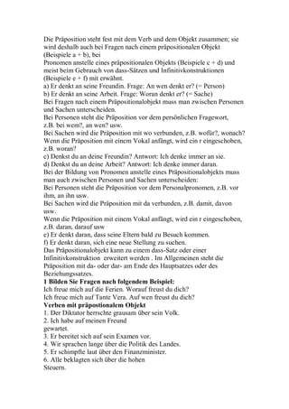Die Präposition steht fest mit dem Verb und dem Objekt zusammen; sie
wird deshalb auch bei Fragen nach einem präpositionalen Objekt
(Beispiele a + b), bei
Pronomen anstelle eines präpositionalen Objekts (Beispiele c + d) und
meist beim Gebrauch von dass-Sätzen und Infinitivkonstruktionen
(Beispiele e + f) mit erwähnt.
a) Er denkt an seine Freundin. Frage: An wen denkt er? (= Person)
b) Er denkt an seine Arbeit. Frage: Woran denkt er? (= Sache)
Bei Fragen nach einem Präpositionalobjekt muss man zwischen Personen
und Sachen unterscheiden.
Bei Personen steht die Präposition vor dem persönlichen Fragewort,
z.B. bei wem?, an wen? usw.
Bei Sachen wird die Präposition mit wo verbunden, z.B. wofür?, wonach?
Wenn die Präposition mit einem Vokal anfängt, wird ein r eingeschoben,
z.B. woran?
c) Denkst du an deine Freundin? Antwort: Ich denke immer an sie.
d) Denkst du an deine Arbeit? Antwort: Ich denke immer daran.
Bei der Bildung von Pronomen anstelle eines Präpositionalobjekts muss
man auch zwischen Personen und Sachen unterscheiden:
Bei Personen steht die Präposition vor dem Personalpronomen, z.B. vor
ihm, an ihn usw.
Bei Sachen wird die Präposition mit da verbunden, z.B. damit, davon
usw.
Wenn die Präposition mit einem Vokal anfängt, wird ein r eingeschoben,
z.B. daran, darauf usw
e) Er denkt daran, dass seine Eltern bald zu Besuch kommen.
f) Er denkt daran, sich eine neue Stellung zu suchen.
Das Präpositionalobjekt kann zu einem dass-Satz oder einer
Infinitivkonstruktion erweitert werden . Im Allgemeinen steht die
Präposition mit da- oder dar- am Ende des Hauptsatzes oder des
Beziehungssatzes.
1 Bilden Sie Fragen nach folgendem Beispiel:
Ich freue mich auf die Ferien. Worauf freust du dich?
Ich freue mich auf Tante Vera. Auf wen freust du dich?
Verben mit präpostionalem Objekt
1. Der Diktator herrschte grausam über sein Volk.
2. Ich habe auf meinen Freund
gewartet.
3. Er bereitet sich auf sein Examen vor.
4. Wir sprachen lange über die Politik des Landes.
5. Er schimpfte laut über den Finanzminister.
6. Alle beklagten sich über die hohen
Steuern.
 